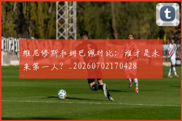 维尼修斯和姆巴佩对比：谁才是未来第一人？_20260702170428